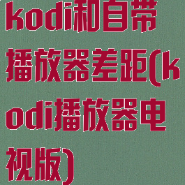 kodi和自带播放器差距(kodi播放器电视版)