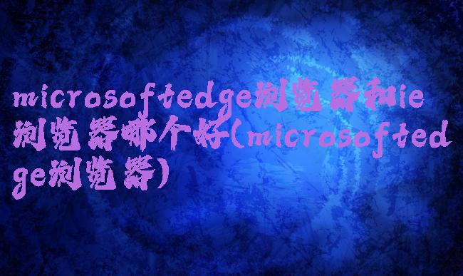 microsoftedge浏览器和ie浏览器哪个好(microsoftedge浏览器)